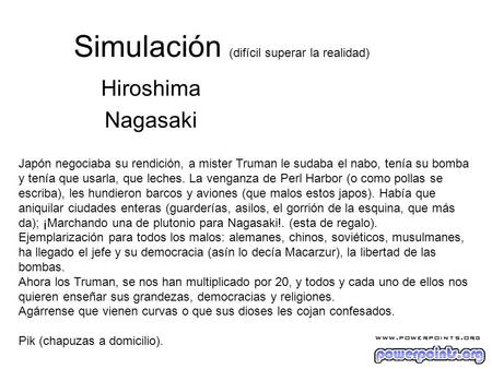 Simulación (difícil superar la realidad) Hiroshima Nagasaki Japón negociaba su rendición, a mister Truman le sudaba el nabo, tenía su bomba y tenía que.
