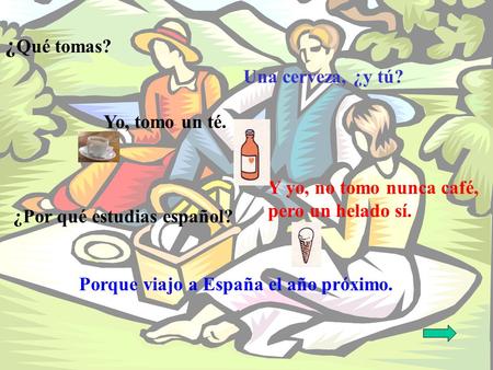 ¿ Qué tomas? Una cerveza, ¿y tú? Yo, tomo un té. Y yo, no tomo nunca café, pero un helado sí. ¿Por qué estudias español? Porque viajo a España el año próximo.