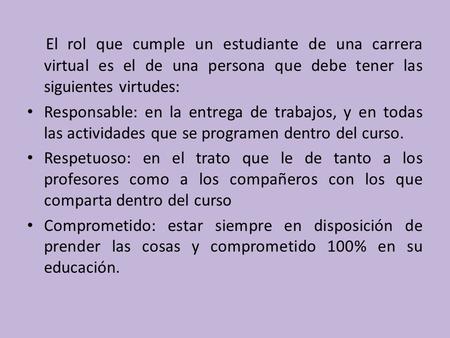 El rol que cumple un estudiante de una carrera virtual es el de una persona que debe tener las siguientes virtudes: Responsable: en la entrega de trabajos,