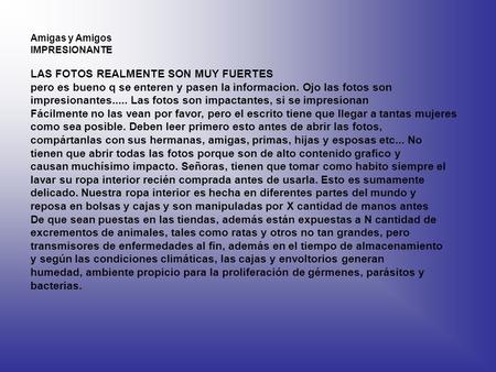 Amigas y Amigos IMPRESIONANTE LAS FOTOS REALMENTE SON MUY FUERTES pero es bueno q se enteren y pasen la informacion. Ojo las fotos son impresionantes.....