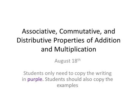 Associative, Commutative, and Distributive Properties of Addition and Multiplication August 18th Students only need to copy the writing in purple. Students.