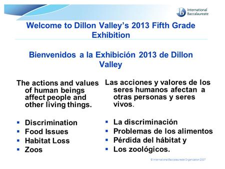 © International Baccalaureate Organization 2007 Welcome to Dillon Valley’s 2013 Fifth Grade Exhibition Bienvenidos a la Exhibición 2013 de Dillon Valley.