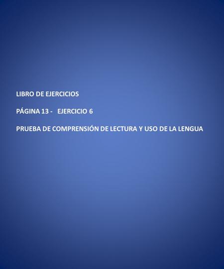 LIBRO DE EJERCICIOS PÁGINA 13 - EJERCICIO 6 PRUEBA DE COMPRENSIÓN DE LECTURA Y USO DE LA LENGUA.