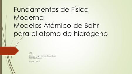 Fundamentos de Física Moderna Modelos Atómico de Bohr para el átomo de hidrógeno UN Carlos Iván Jerez González G2E17Carlos 15/06/2015.