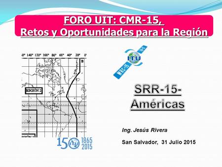 FORO UIT: CMR-15, Retos y Oportunidades para la Región Ing. Jesús Rivera San Salvador, 31 Julio 2015.