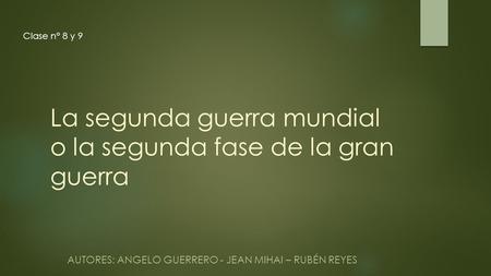 La segunda guerra mundial o la segunda fase de la gran guerra AUTORES: ANGELO GUERRERO - JEAN MIHAI – RUBÉN REYES Clase n° 8 y 9.
