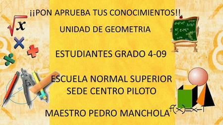 ¡¡PON APRUEBA TUS CONOCIMIENTOS!! UNIDAD DE GEOMETRIA ESCUELA NORMAL SUPERIOR SEDE CENTRO PILOTO ESTUDIANTES GRADO 4-09 MAESTRO PEDRO MANCHOLA.