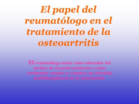 El papel del reumatólogo en el tratamiento de la osteoartritis El reumatólogo actúa como educador del medico de atención primaria y como cordinador cuando.