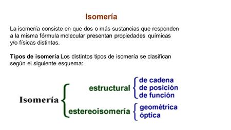 Isomería La isomería consiste en que dos o más sustancias que responden a la misma fórmula molecular presentan propiedades químicas y/o físicas distintas.
