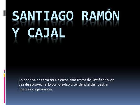 SANTIAGO RAMÓN Y CAJAL Lo peor no es cometer un error, sino tratar de justificarlo, en vez de aprovecharlo como aviso providencial de nuestra ligereza.