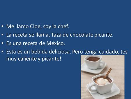 Me llamo Cloe, soy la chef. La receta se llama, Taza de chocolate picante. Es una receta de México. Esta es un bebida deliciosa. Pero tenga cuidado, ¡es.