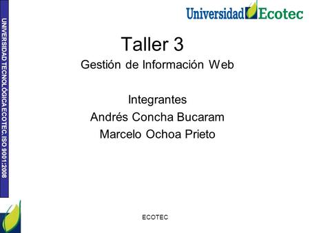 UNIVERSIDAD TECNOLÓGICA ECOTEC. ISO 9001:2008 Taller 3 Gestión de Información Web Integrantes Andrés Concha Bucaram Marcelo Ochoa Prieto ECOTEC.