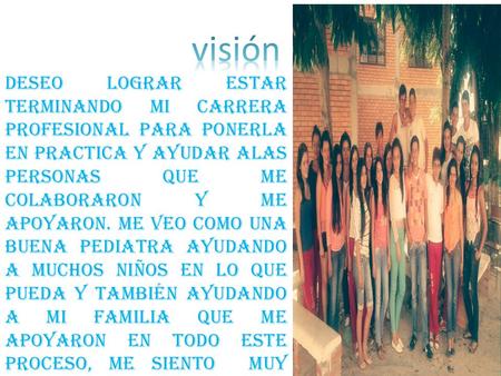 Visión Deseo lograr estar terminando mi carrera profesional para ponerla en practica y ayudar alas personas que me colaboraron y me apoyaron. Me veo como.