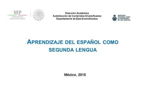 Dirección Académica Subdirección de Contenidos Diversificados Departamento de Ejes Diversificados México, 2015 A PRENDIZAJE DEL ESPAÑOL COMO SEGUNDA LENGUA.