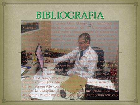 Mi nombre es Juan Carlos Ossa Duque, soy Tecnólogo en Sistemas Informanticos, egresado de la Universidad de Caldas, en la actualidad trabajo como docente.