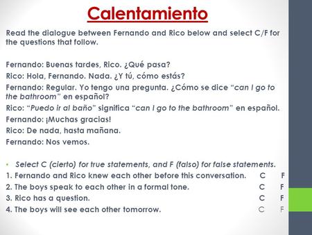 Calentamiento Read the dialogue between Fernando and Rico below and select C/F for the questions that follow. Fernando: Buenas tardes, Rico. ¿Qué pasa?