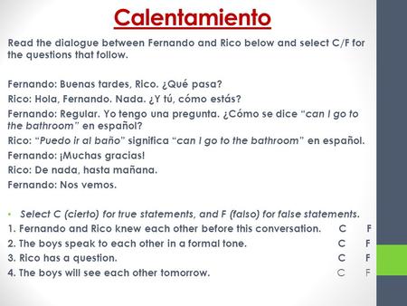 Calentamiento Read the dialogue between Fernando and Rico below and select C/F for the questions that follow. Fernando: Buenas tardes, Rico. ¿Qué pasa?