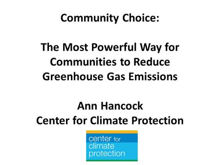 Community Choice: The Most Powerful Way for Communities to Reduce Greenhouse Gas Emissions Ann Hancock Center for Climate Protection.
