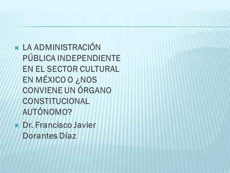 LA ADMINISTRACIÓN PÚBLICA INDEPENDIENTE EN EL SECTOR CULTURAL EN MÉXICO O ¿NOS CONVIENE UN ÓRGANO CONSTITUCIONAL AUTÓNOMO? Dr. Francisco Javier Dorantes.