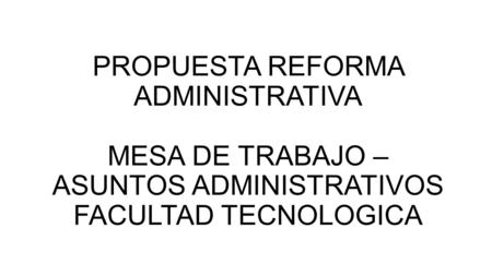 PROPUESTA REFORMA ADMINISTRATIVA  MESA DE TRABAJO – ASUNTOS ADMINISTRATIVOS  FACULTAD TECNOLOGICA