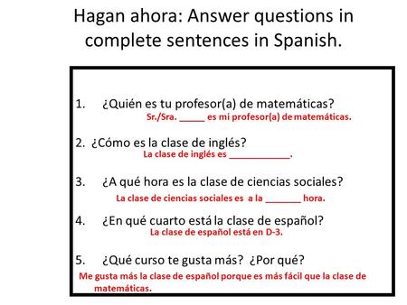Hagan ahora: Answer questions in complete sentences in Spanish. 1.¿Quién es tu profesor(a) de matemáticas? 2. ¿Cómo es la clase de inglés? 3.¿A qué hora.
