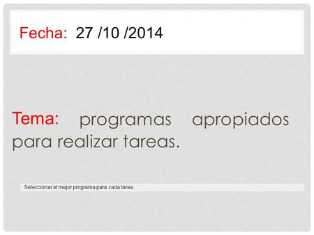 Tema: programas apropiados para realizar tareas. Fecha: 27 /10 /2014 Seleccionar el mejor programa para cada tarea.