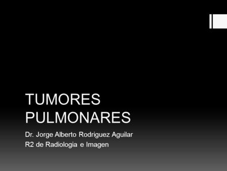 TUMORES PULMONARES Dr. Jorge Alberto Rodriguez Aguilar R2 de Radiologia e Imagen.