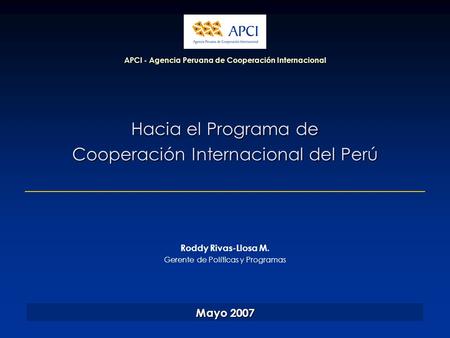 Hacia el Programa de Cooperación Internacional del Perú APCI - Agencia Peruana de Cooperación Internacional Mayo 2007 Roddy Rivas-Llosa M. Gerente de Políticas.