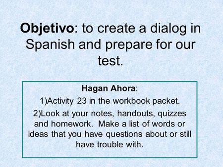 Objetivo: to create a dialog in Spanish and prepare for our test. Hagan Ahora: 1)Activity 23 in the workbook packet. 2)Look at your notes, handouts, quizzes.