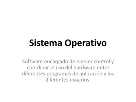 Sistema Operativo Software encargado de ejercer control y coordinar el uso del hardware entre diferentes programas de aplicación y los diferentes usuarios.