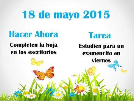 18 de mayo 2015 Hacer Ahora Tarea Estudien para un examencito en viernes Completen la hoja en los escritorios.