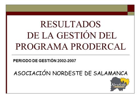 RESULTADOS DE LA GESTIÓN DEL PROGRAMA PRODERCAL PERIODO DE GESTIÓN 2002-2007 ASOCIACIÓN NORDESTE DE SALAMANCA.