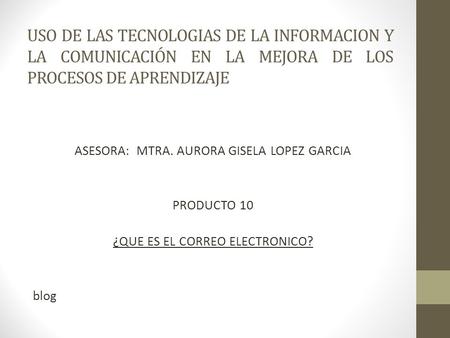 USO DE LAS TECNOLOGIAS DE LA INFORMACION Y LA COMUNICACIÓN EN LA MEJORA DE LOS PROCESOS DE APRENDIZAJE ASESORA: MTRA. AURORA GISELA LOPEZ GARCIA PRODUCTO.