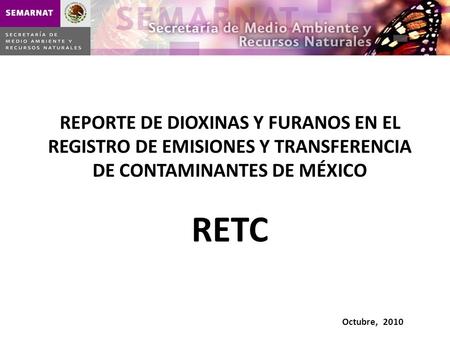 REPORTE DE DIOXINAS Y FURANOS EN EL REGISTRO DE EMISIONES Y TRANSFERENCIA DE CONTAMINANTES DE MÉXICO RETC Octubre, 2010.
