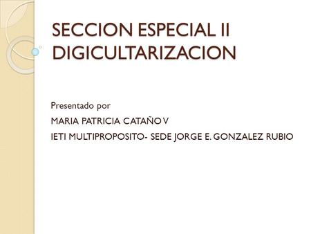 SECCION ESPECIAL II DIGICULTARIZACION Presentado por MARIA PATRICIA CATAÑO V IETI MULTIPROPOSITO- SEDE JORGE E. GONZALEZ RUBIO.