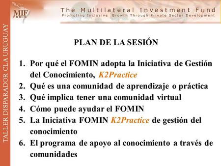 TALLER DISPARADOR CLA URUGUAY PLAN DE LA SESIÓN 1.Por qué el FOMIN adopta la Iniciativa de Gestión del Conocimiento, K2Practice 2.Qué es una comunidad.
