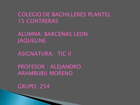 COLEGIO DE BACHILLERES PLANTEL 15 CONTRERAS ALUMNA: BARCENAS LEON JAQUELINE ASIGNATURA: TIC II PROFESOR : ALEJANDRO ARAMBURU MORENO GRUPO: 254.