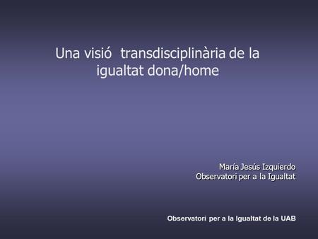 Una visió transdisciplinària de la igualtat dona/home María Jesús Izquierdo Observatori per a la Igualtat Observatori per a la Igualtat de la UAB.
