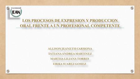 LOS PROCESOS DE EXPRESION Y PRODUCCION ORAL FRENTE A UN PROFESIONAL COMPETENTE ALLISON JEANETH CARMONA TATIANA ANDREA MARTINEZ MARTHA LILIANA TORRES ERIKA.