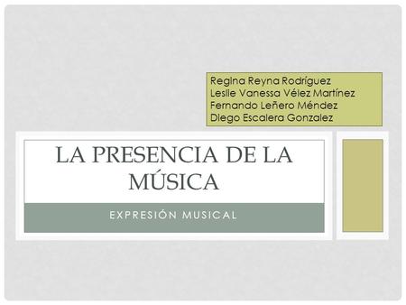 EXPRESIÓN MUSICAL LA PRESENCIA DE LA MÚSICA Regina Reyna Rodríguez Leslie Vanessa Vélez Martínez Fernando Leñero Méndez Diego Escalera Gonzalez.