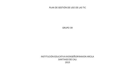 PLAN DE GESTIÓN DE USO DE LAS TIC GRUPO 39 INSTITUCIÓN EDUCATIVA MONSEÑOR RAMON ARCILA SANTIAGO DE CALI 2015.