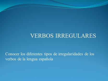 VERBOS IRREGULARES Conocer los diferentes tipos de irregularidades de los verbos de la lengua española.