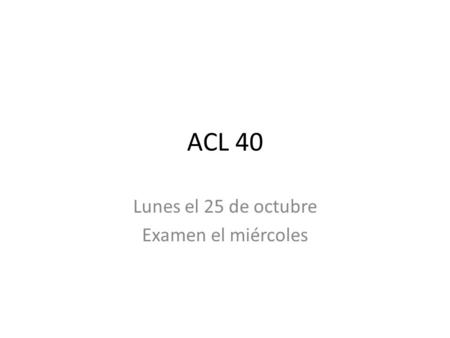 ACL 40 Lunes el 25 de octubre Examen el miércoles.
