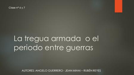 La tregua armada o el periodo entre guerras Clase n° 6 y 7 AUTORES: ANGELO GUERRERO - JEAN MIHAI – RUBÉN REYES.