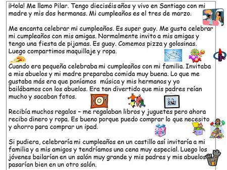 ¡Hola! Me llamo Pilar. Tengo dieciséis años y vivo en Santiago con mi madre y mis dos hermanas. Mi cumpleaños es el tres de marzo. Me encanta celebrar.