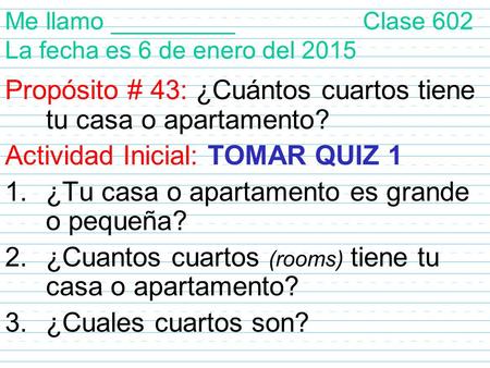 Me llamo _________ Clase 602 La fecha es 6 de enero del 2015 Propósito # 43: ¿Cuántos cuartos tiene tu casa o apartamento? Actividad Inicial: TOMAR QUIZ.