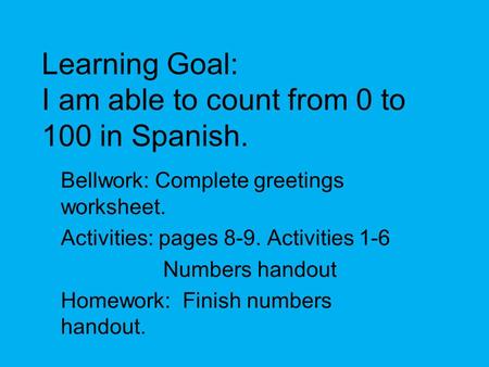 Learning Goal: I am able to count from 0 to 100 in Spanish. Bellwork: Complete greetings worksheet. Activities: pages 8-9. Activities 1-6 Numbers handout.