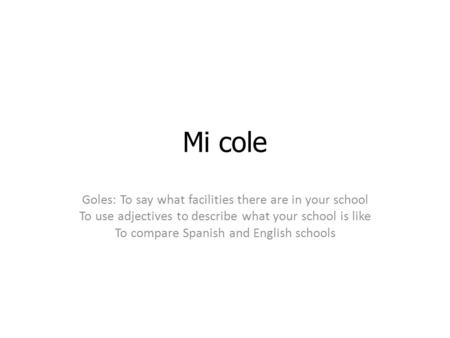 Mi cole Goles: To say what facilities there are in your school To use adjectives to describe what your school is like To compare Spanish and English schools.