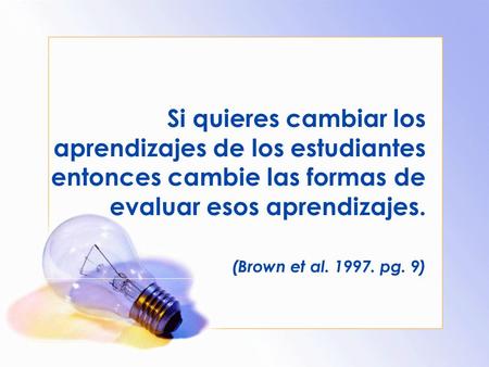 Si quieres cambiar los aprendizajes de los estudiantes entonces cambie las formas de evaluar esos aprendizajes. (Brown et al. 1997. pg. 9)