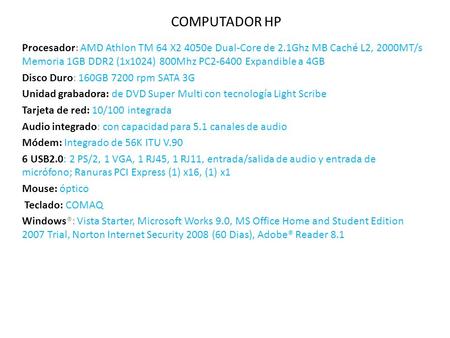 COMPUTADOR HP Procesador: AMD Athlon TM 64 X2 4050e Dual-Core de 2.1Ghz MB Caché L2, 2000MT/s Memoria 1GB DDR2 (1x1024) 800Mhz PC2-6400 Expandible a 4GB.